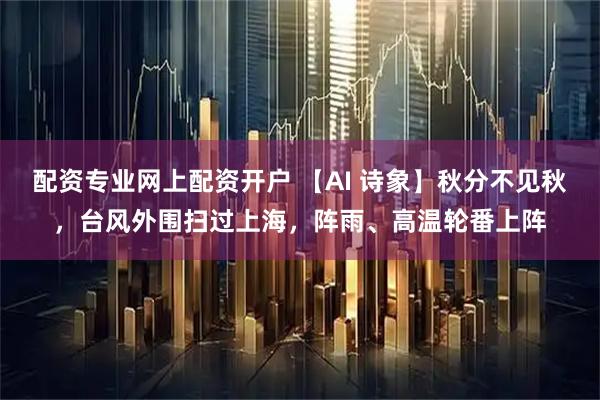 配资专业网上配资开户 【AI 诗象】秋分不见秋，台风外围扫过上海，阵雨、高温轮番上阵