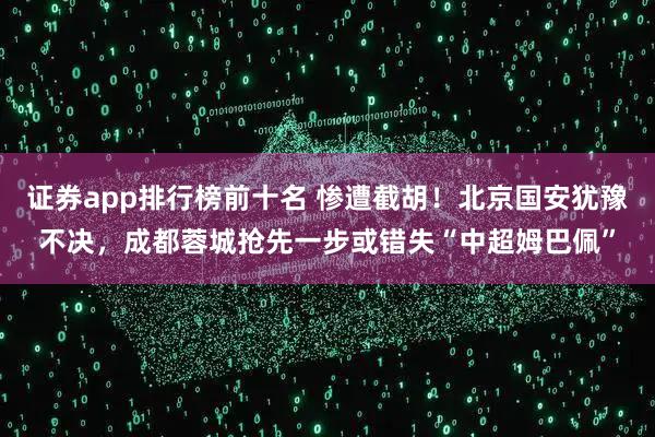 证券app排行榜前十名 惨遭截胡！北京国安犹豫不决，成都蓉城抢先一步或错失“中超姆巴佩”