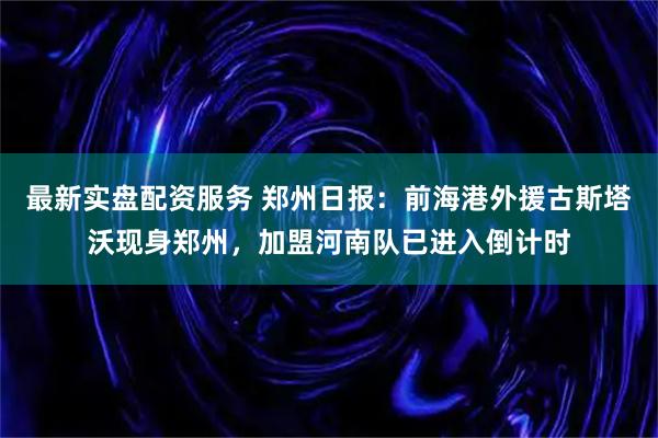 最新实盘配资服务 郑州日报：前海港外援古斯塔沃现身郑州，加盟河南队已进入倒计时