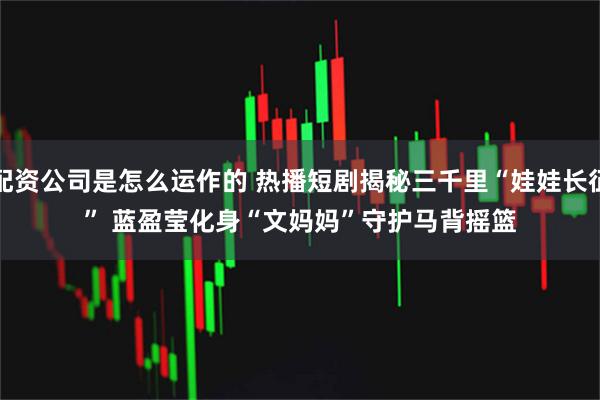 配资公司是怎么运作的 热播短剧揭秘三千里“娃娃长征” 蓝盈莹化身“文妈妈”守护马背摇篮