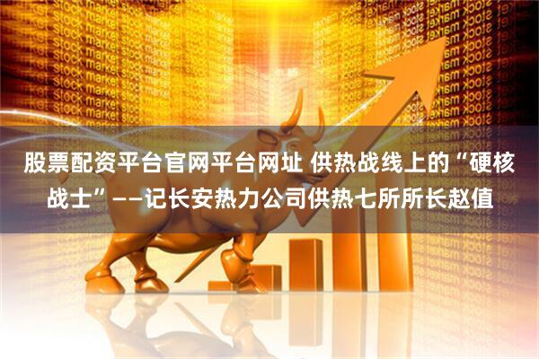 股票配资平台官网平台网址 供热战线上的“硬核战士”——记长安热力公司供热七所所长赵值