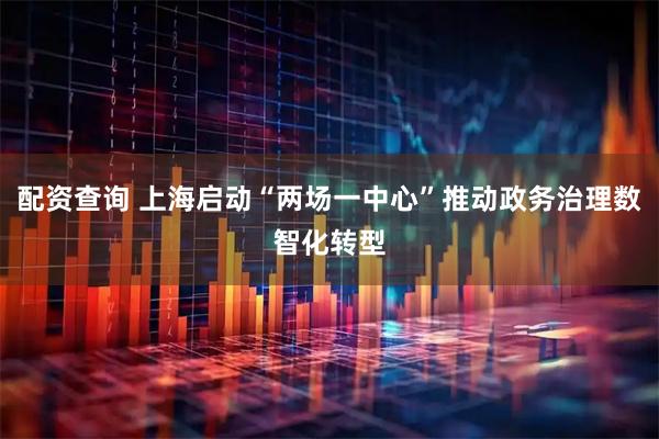 配资查询 上海启动“两场一中心”推动政务治理数智化转型