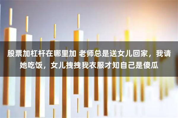 股票加杠杆在哪里加 老师总是送女儿回家，我请她吃饭，女儿拽拽我衣服才知自己是傻瓜