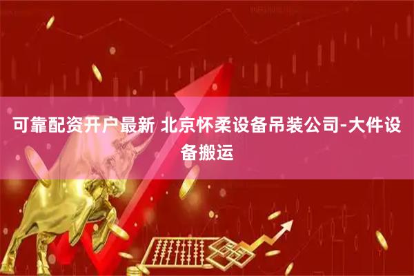 可靠配资开户最新 北京怀柔设备吊装公司-大件设备搬运
