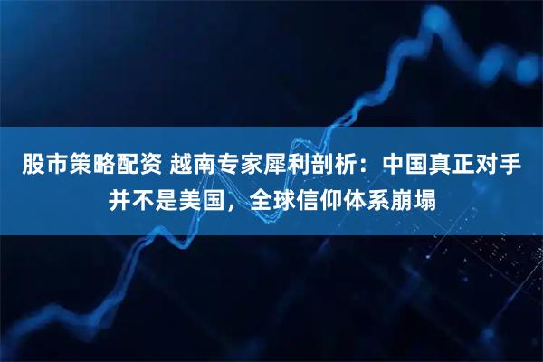 股市策略配资 越南专家犀利剖析：中国真正对手并不是美国，全球信仰体系崩塌