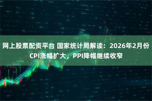 网上股票配资平台 国家统计局解读：2026年2月份CPI涨幅扩大，PPI降幅继续收窄
