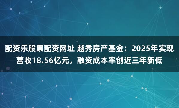 配资乐股票配资网址 越秀房产基金：2025年实现营收18.56亿元，融资成本率创近三年新低