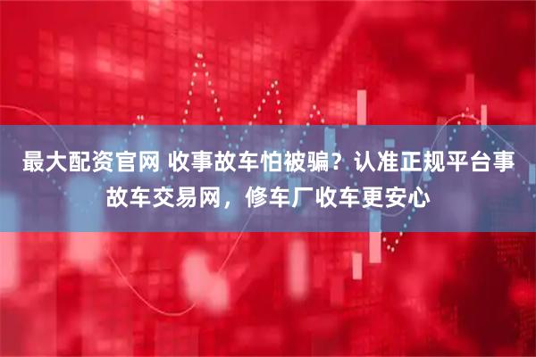 最大配资官网 收事故车怕被骗？认准正规平台事故车交易网，修车厂收车更安心